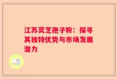 江苏灵芝孢子粉：探寻其独特优势与市场发展潜力