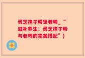 灵芝孢子粉煲老鸭_“滋补养生：灵芝孢子粉与老鸭的完美搭配”)