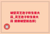 破壁灵芝孢子粉生姜大蒜_灵芝孢子粉生姜大蒜 健康破壁新选择)