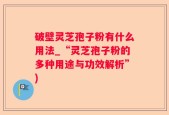 破壁灵芝孢子粉有什么用法_“灵芝孢子粉的多种用途与功效解析”)