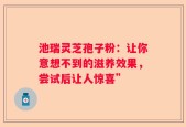 池瑞灵芝孢子粉：让你意想不到的滋养效果，尝试后让人惊喜”