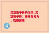灵芝孢子粉的活动_灵芝孢子粉：提升免疫力，增强健康
