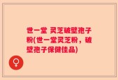 世一堂 灵芝破壁孢子粉(世一堂灵芝粉，破壁孢子保健佳品)