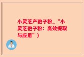 小灵芝产孢子粉_“小灵芝孢子粉：高效提取与应用”)