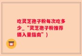 吃灵芝孢子粉每次吃多少_“灵芝孢子粉推荐摄入量指南”)