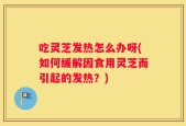 吃灵芝发热怎么办呀(如何缓解因食用灵芝而引起的发热？)