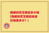 西藏到灵芝跟团多少钱(西藏到灵芝跟团旅游价格是多少？)