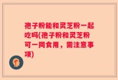 孢子粉能和灵芝粉一起吃吗(孢子粉和灵芝粉可一同食用，需注意事项)