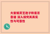 大蜜姐灵芝孢子粉是否靠谱 深入探究其真实性与可靠性