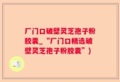 厂门口破壁灵芝孢子粉胶囊_“厂门口精选破壁灵芝孢子粉胶囊”)