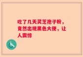 吃了几天灵芝孢子粉，竟然出现黑色大便，让人震惊
