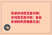 天津华鸿灵芝孢子粉(华鸿灵芝孢子粉：来自天津的天然保健之选)