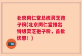 北京同仁堂总统灵芝孢子粉(北京同仁堂推出特级灵芝孢子粉，首批优惠！)
