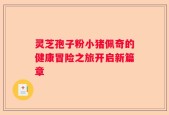 灵芝孢子粉小猪佩奇的健康冒险之旅开启新篇章