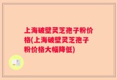 上海破壁灵芝孢子粉价格(上海破壁灵芝孢子粉价格大幅降低)