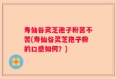 寿仙谷灵芝孢子粉苦不苦(寿仙谷灵芝孢子粉的口感如何？)