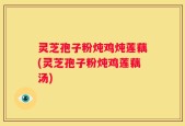 灵芝孢子粉炖鸡炖莲藕(灵芝孢子粉炖鸡莲藕汤)