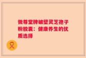 微尊堂牌破壁灵芝孢子粉胶囊：健康养生的优质选择