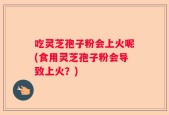 吃灵芝孢子粉会上火呢(食用灵芝孢子粉会导致上火？)