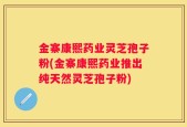 金寨康熙药业灵芝孢子粉(金寨康熙药业推出纯天然灵芝孢子粉)