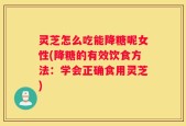 灵芝怎么吃能降糖呢女性(降糖的有效饮食方法：学会正确食用灵芝)