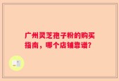 广州灵芝孢子粉的购买指南，哪个店铺靠谱？