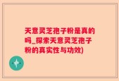 天意灵芝孢子粉是真的吗_探索天意灵芝孢子粉的真实性与功效)