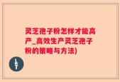 灵芝孢子粉怎样才能高产_高效生产灵芝孢子粉的策略与方法)