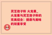 灵芝孢子粉 火龙果_火龙果与灵芝孢子粉的完美结合：健康与美味的双重享受
