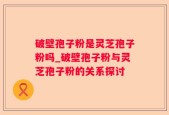 破壁孢子粉是灵芝孢子粉吗_破壁孢子粉与灵芝孢子粉的关系探讨
