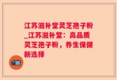 江苏滋补堂灵芝孢子粉_江苏滋补堂：高品质灵芝孢子粉，养生保健新选择