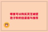 哪里可以购买灵芝破壁孢子粉的佳渠道与推荐