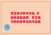 灵芝孢子粉对术后_术后恢复新选择：灵芝孢子粉的神奇功效与应用