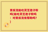 胃反流能吃灵芝孢子粉吗(能吃灵芝孢子粉吗：对胃反流有帮助吗？)