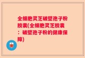 全细胞灵芝破壁孢子粉胶囊(全细胞灵芝胶囊：破壁孢子粉的健康保障)