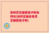 安利灵芝破壁孢子粉如何吃(如何正确食用灵芝破壁孢子粉)
