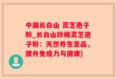 中国长白山 灵芝孢子粉_长白山珍稀灵芝孢子粉：天然养生圣品，提升免疫力与健康)