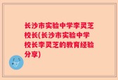 长沙市实验中学李灵芝校长(长沙市实验中学校长李灵芝的教育经验分享)