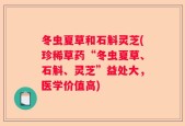 冬虫夏草和石斛灵芝(珍稀草药“冬虫夏草、石斛、灵芝”益处大，医学价值高)