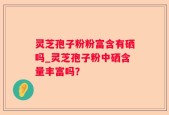 灵芝孢子粉粉富含有硒吗_灵芝孢子粉中硒含量丰富吗？
