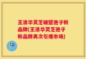 王清华灵芝破壁孢子粉品牌(王清华灵芝孢子粉品牌再次引爆市场)