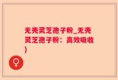 无壳灵芝孢子粉_无壳灵芝孢子粉：高效吸收)