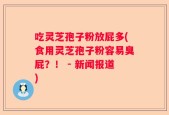 吃灵芝孢子粉放屁多(食用灵芝孢子粉容易臭屁？！ - 新闻报道)