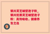 银川灵芝破壁孢子粉_银川优质灵芝破壁孢子粉：高效吸收，健康养生之选