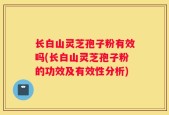 长白山灵芝孢子粉有效吗(长白山灵芝孢子粉的功效及有效性分析)