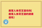 鹿茸人参灵芝酒功效(鹿茸人参灵芝酒的健康益处)