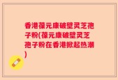香港葆元康破壁灵芝孢子粉(葆元康破壁灵芝孢子粉在香港掀起热潮)