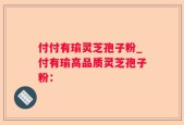 付付有瑜灵芝孢子粉_付有瑜高品质灵芝孢子粉：
