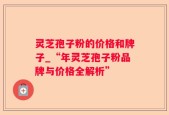 灵芝孢子粉的价格和牌子_“年灵芝孢子粉品牌与价格全解析”