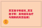 灵芝孢子粉结石_灵芝孢子粉：高效结石治疗与预防的天然选择)